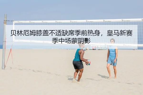 贝林厄姆膝盖不适缺席季前热身，皇马新赛季中场蒙阴影